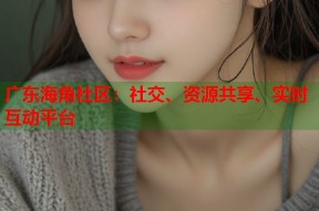 广东海角社区：社交、资源共享、实时互动平台