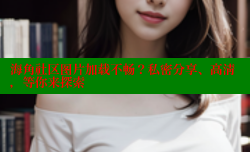 海角社区图片加载不畅？私密分享、高清，等你来探索