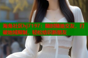 海角社区hj7197：随时随地交友，打破地域限制，轻松结识新朋友
