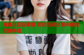 海角社区回家路 实时互动分享兴趣社交新体验