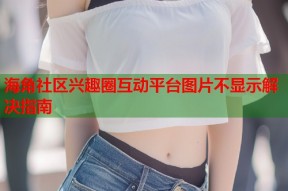 海角社区兴趣圈互动平台图片不显示解决指南