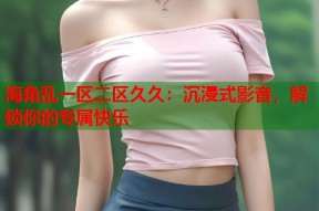 海角乱一区二区久久：沉浸式影音，解锁你的专属快乐