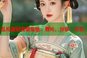 乱伦爱好者聚集地：看片、分享、交友