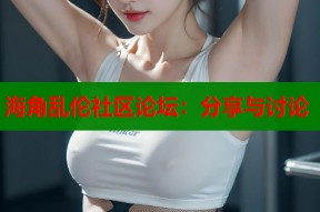 海角乱伦社区论坛：分享与讨论