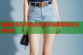 海角社区502热点交流平台助你轻松分享互动