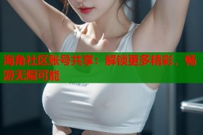 海角社区账号共享：解锁更多精彩，畅游无限可能