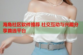 海角社区软件推荐 社交互动与兴趣分享首选平台