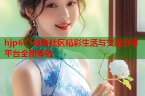 hjp675海角社区精彩生活与交流分享平台全新体验