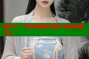 爆料17：真实海角快色国产精品视频平台