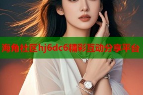 海角社区hj6dc6精彩互动分享平台