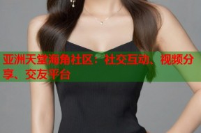亚洲天堂海角社区：社交互动、视频分享、交友平台