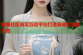 海角社区真实互动平台打造真诚交流新天地