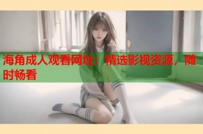 海角成人观看网址：精选影视资源，随时畅看