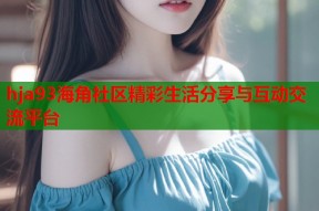 hja93海角社区精彩生活分享与互动交流平台