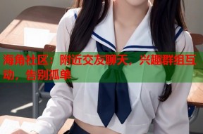 海角社区：附近交友聊天，兴趣群组互动，告别孤单