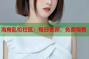 海角乱伦社区：每日更新，免费观看