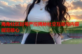 海角社区封号严控揭秘社交互动与内容规范核心