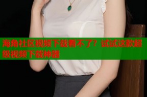 海角社区视频下载看不了？试试这款超级视频下载神器