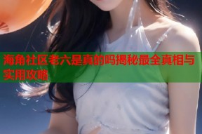 海角社区老六是真的吗揭秘最全真相与实用攻略