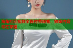 海角社区视频全程付费观看，独家内容尽在掌握