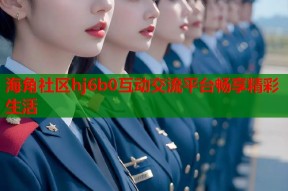 海角社区hj6b0互动交流平台畅享精彩生活