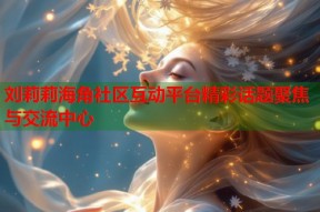刘莉莉海角社区互动平台精彩话题聚焦与交流中心