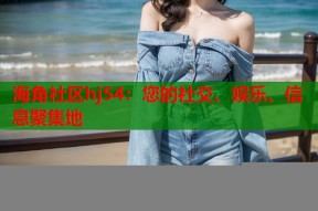 海角社区hj54：您的社交、娱乐、信息聚集地