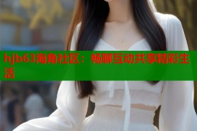 hjb63海角社区：畅聊互动共享精彩生活