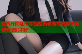 海角社区乱伦在线观看免费高清资源免费看精彩不断