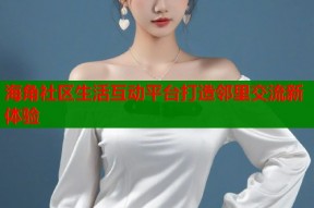 海角社区生活互动平台打造邻里交流新体验
