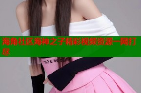 海角社区海神之子精彩视频资源一网打尽