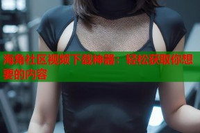海角社区视频下载神器：轻松获取你想要的内容