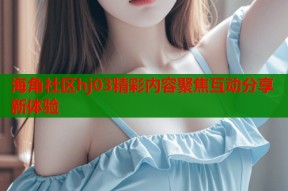海角社区hj03精彩内容聚焦互动分享新体验