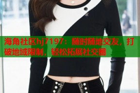 海角社区hj7197：随时随地交友，打破地域限制，轻松拓展社交圈