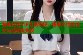 海角社区VIP会员特权：畅享个性化社交与活动优先权