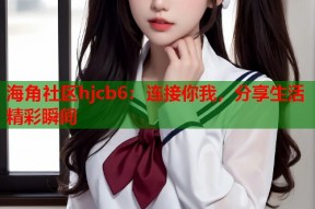 海角社区hjcb6：连接你我，分享生活精彩瞬间