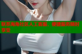 联系海角社区人工客服，便捷服务随时享受