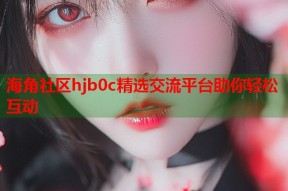 海角社区hjb0c精选交流平台助你轻松互动