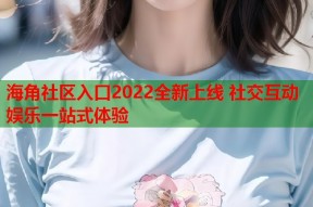 海角社区入口2022全新上线 社交互动娱乐一站式体验