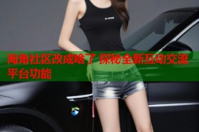 海角社区改成啥了 探秘全新互动交流平台功能
