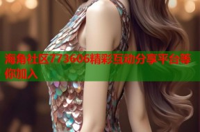 海角社区773606精彩互动分享平台等你加入