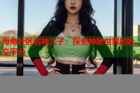 海角社区封神儿子：探索神秘世界的社交平台