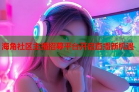 海角社区主播招募平台开启直播新机遇