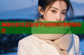 海角社区生活互动平台轻松交流邻里动态