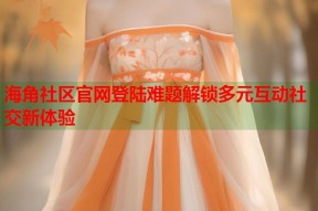 海角社区官网登陆难题解锁多元互动社交新体验