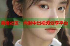 海角社区：内射中出视频分享平台