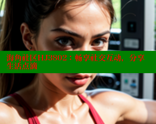 海角社区HJ3802：畅享社交互动，分享生活点滴 2025海角首页登录入口 第1张