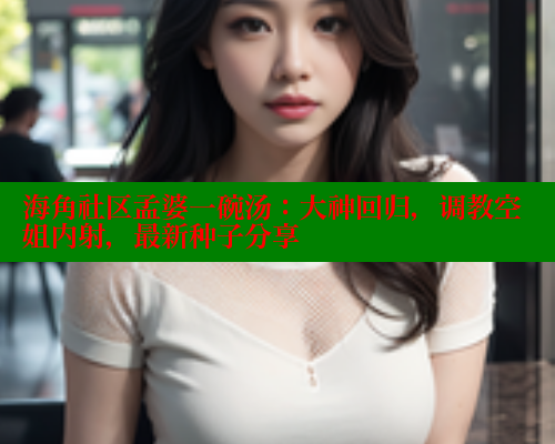 海角社区孟婆一碗汤：大神回归，调教空姐内射，最新种子分享 海角社区 第1张