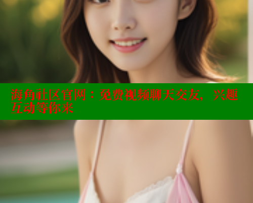 海角社区官网：免费视频聊天交友，兴趣互动等你来 欢迎回家海角社区 第2张