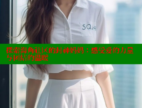 探索海角社区的封神妈妈：感受爱的力量与团结的温暖 海角首页入口 第1张